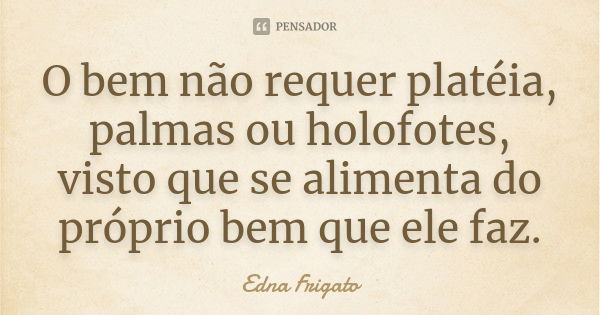 O bem não requer platéia, palmas ou holofotes, visto que se alimenta do próprio bem que ele faz.... Frase de Edna Frigato.