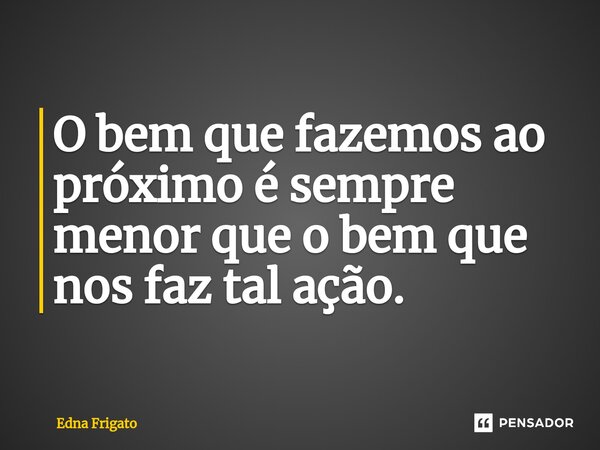 ⁠O bem que fazemos ao próximo é sempre menor que o bem que nos faz tal ação.... Frase de Edna Frigato.