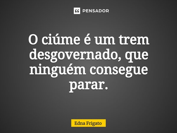 ⁠O ciúme é um trem desgovernado, que ninguém consegue parar.... Frase de Edna Frigato.