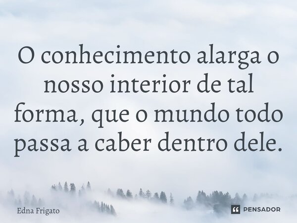 ⁠O conhecimento alarga o nosso interior de tal forma, que o mundo todo passa a caber dentro dele.... Frase de Edna Frigato.