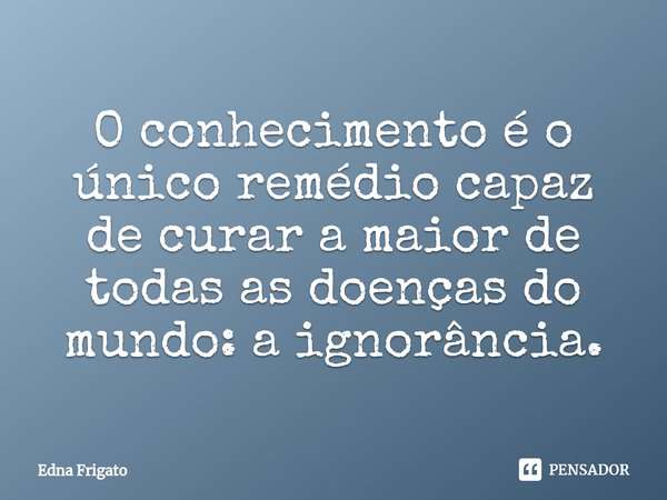 ⁠O conhecimento é o único remédio capaz de curar a maior de todas as doenças do mundo: a ignorância.... Frase de Edna Frigato.