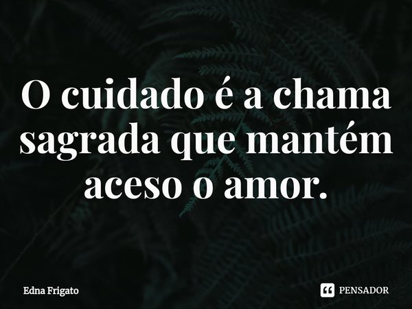 ⁠O cuidado é a chama sagrada que mantém aceso o amor.... Frase de Edna Frigato.