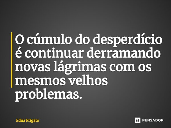 ⁠O cúmulo do desperdício é continuar derramando novas lágrimas com os mesmos velhos problemas.... Frase de Edna Frigato.