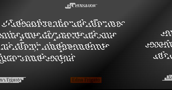 O desabrochar da flor nos ensina que faz parte da sua essência florir, independente do lugar onde esteja.... Frase de Edna Frigato.