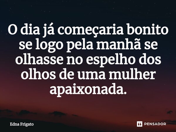 ⁠O dia já começaria bonito se logo pela manhã se olhasse no espelho dos olhos de uma mulher apaixonada.... Frase de Edna Frigato.