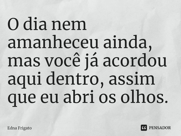 ⁠O dia nem amanheceu ainda, mas você já acordou aqui dentro, assim que eu abri os olhos.... Frase de Edna Frigato.