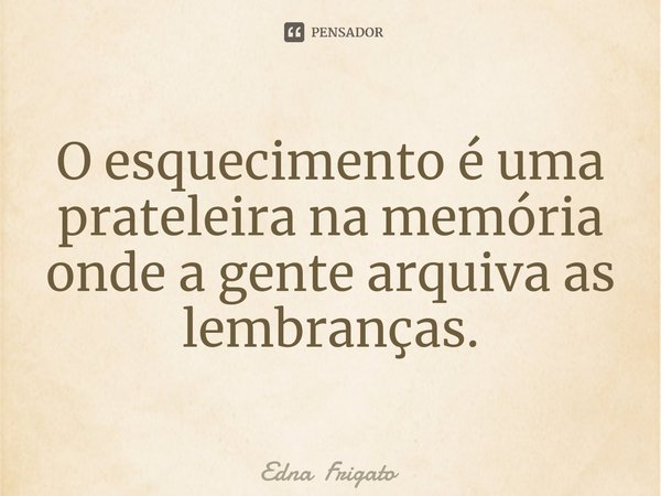 ⁠O esquecimento é uma prateleira na memória onde a gente arquiva as lembranças.... Frase de Edna Frigato.