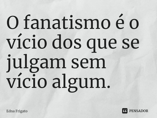 ⁠O fanatismo é o vício dos que se julgam sem vício algum.... Frase de Edna Frigato.