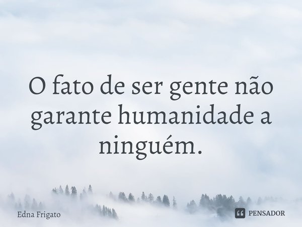 O fato de ser gente não garante humanidade a ninguém.... Frase de Edna Frigato.