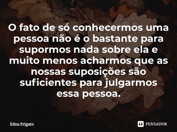 ⁠O fato de só conhecermos uma pessoa não é o bastante para supormos nada sobre ela e muito menos acharmos que as nossas suposições são suficientes para julgarmo... Frase de Edna Frigato.