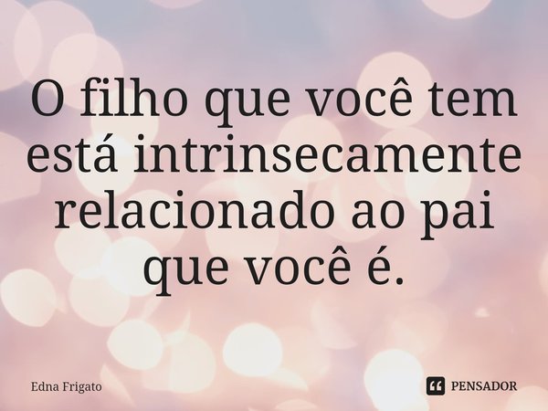 ⁠O filho que você tem está intrinsecamente relacionado ao pai que você é.... Frase de Edna Frigato.