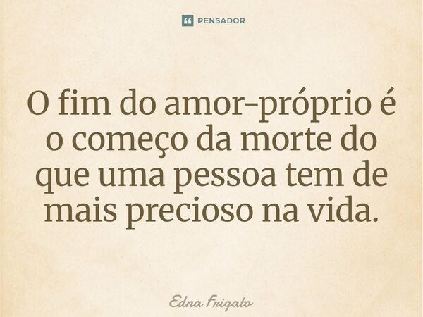⁠O fim do amor-próprio é o começo da morte do que uma pessoa tem de mais precioso na vida.... Frase de Edna Frigato.