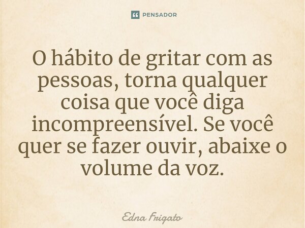 ⁠O hábito de gritar com as pessoas, torna qualquer coisa que você diga incompreensível. Se você quer se fazer ouvir, abaixe o volume da voz.... Frase de Edna Frigato.