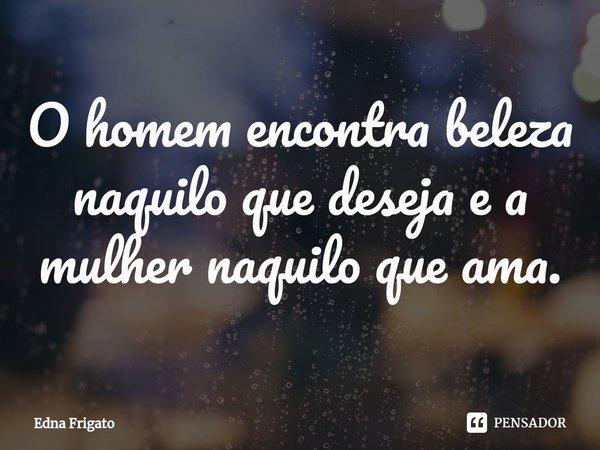 ⁠O homem encontra beleza naquilo que deseja e a mulher naquilo que ama.... Frase de Edna Frigato.
