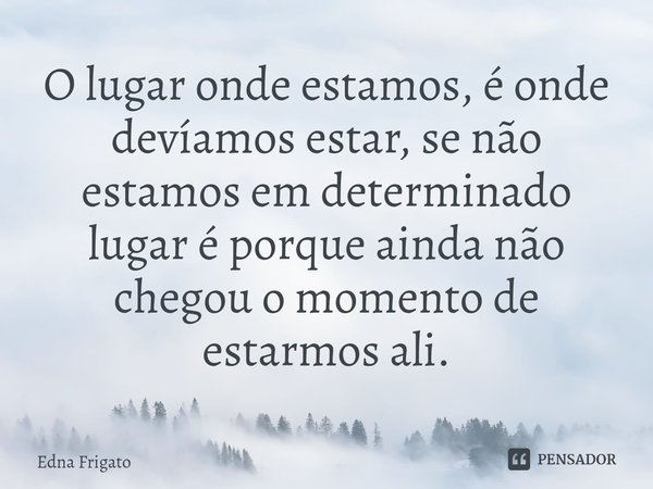 ⁠O lugar onde estamos, é onde devíamos estar, se não estamos em determinado lugar é porque ainda não chegou o momento de estarmos ali.... Frase de Edna Frigato.
