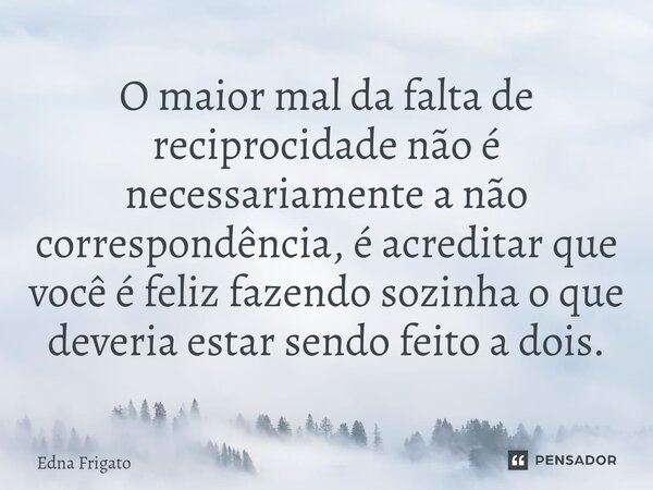 ⁠O maior mal da falta de reciprocidade não é necessariamente a não correspondência, é acreditar que você é feliz fazendo sozinha o que deveria estar sendo feito... Frase de Edna Frigato.