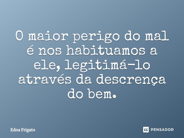 ⁠O maior perigo do mal é nos habituamos a ele, legitimá-lo através da descrença do bem.... Frase de Edna Frigato.