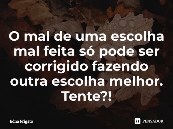 ⁠O mal de uma escolha mal feita só pode ser corrigido fazendo outra escolha melhor. Tente?!... Frase de Edna Frigato.