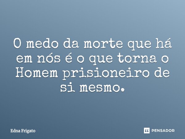 ⁠O medo da morte que há em nós é o que torna o Homem prisioneiro de si mesmo.... Frase de Edna Frigato.