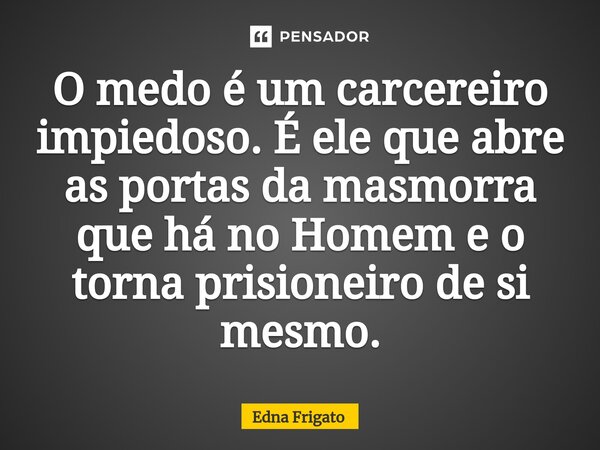 ⁠O medo é um carcereiro impiedoso. É ele que abre as portas da masmorra que há no Homem e o torna prisioneiro de si mesmo.... Frase de Edna Frigato.