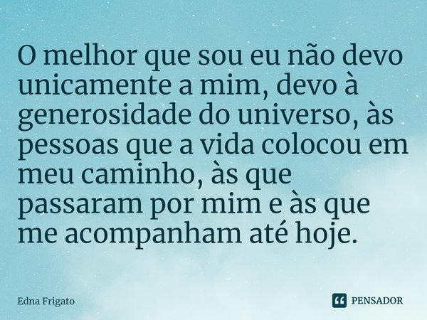 ⁠O melhor que sou eu não devo unicamente a mim, devo à generosidade do universo, às pessoas que a vida colocou em meu caminho, às que passaram por mim e às que ... Frase de Edna Frigato.