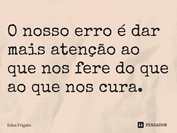 ⁠O nosso erro é dar mais atenção ao que nos fere do que ao que nos cura.... Frase de Edna Frigato.
