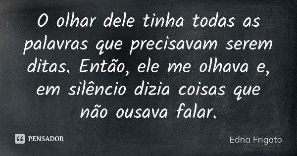 O olhar dele tinha todas as palavras que precisavam serem ditas. Então, ele me olhava e, em silêncio dizia coisas que não ousava falar.... Frase de Edna Frigato.