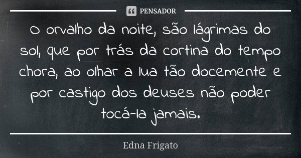 O orvalho da noite, são lágrimas do sol, que por trás da cortina do tempo chora, ao olhar a lua tão docemente e por castigo dos deuses não poder tocá-la jamais.... Frase de Edna Frigato.