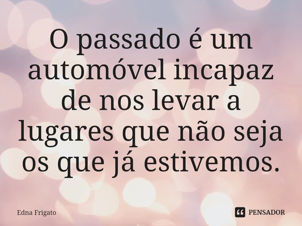 ⁠O passado é um automóvel incapaz de nos levar a lugares que não seja os que já estivemos.... Frase de Edna Frigato.