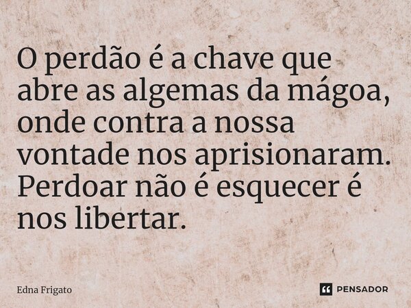 ⁠O perdão é a chave que abre as algemas da mágoa, onde contra a nossa vontade nos aprisionaram. Perdoar não é esquecer é nos libertar.... Frase de Edna Frigato.