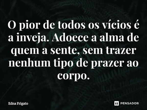 ⁠O pior de todos os vícios é a inveja. Adoece a alma de quem a sente, sem trazer nenhum tipo de prazer ao corpo.... Frase de Edna Frigato.
