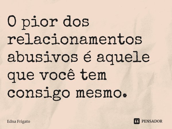 ⁠O pior dos relacionamentos abusivos é aquele que você tem consigo mesmo.... Frase de Edna Frigato.