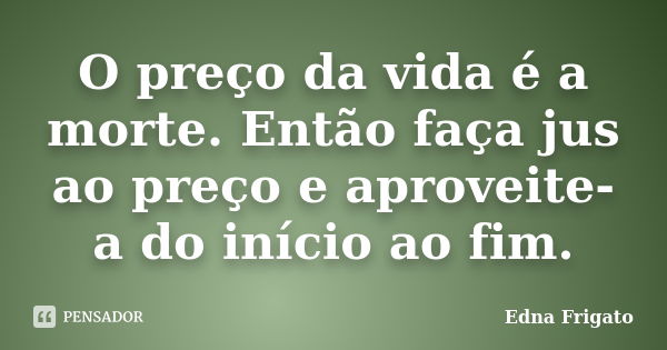 O preço da vida é a morte. Então faça jus ao preço e aproveite-a do início ao fim.... Frase de Edna Frigato.