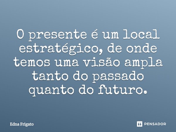 ⁠O presente é um local estratégico, de onde temos uma visão ampla tanto do passado quanto do futuro.... Frase de Edna Frigato.