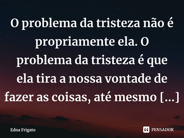 ⁠O problema da tristeza não é propriamente ela. O problema da tristeza é que ela tira a nossa vontade de fazer as coisas, até mesmo as mais simples e corriqueir... Frase de Edna Frigato.