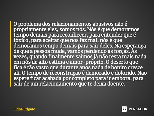 ⁠O problema dos relacionamentos abusivos não é propriamente eles, somos nós. Nós é que demoramos tempo demais para reconhecer, para entender que é tóxico, para ... Frase de Edna Frigato.