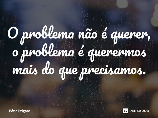 ⁠O problema não é querer, o problema é querermos mais do que precisamos.... Frase de Edna Frigato.