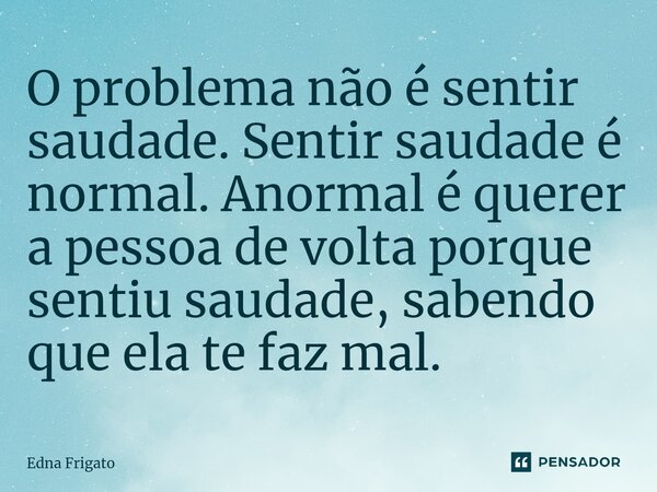 ⁠O problema não é sentir saudade. Sentir saudade é normal. Anormal é querer a pessoa de volta porque sentiu saudade, sabendo que ela te faz mal.... Frase de Edna Frigato.