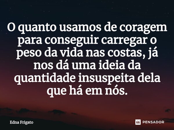⁠O quanto usamos de coragem para conseguir carregar o peso da vida nas costas, já nos dá uma ideia da quantidade insuspeita dela que há em nós.... Frase de Edna Frigato.