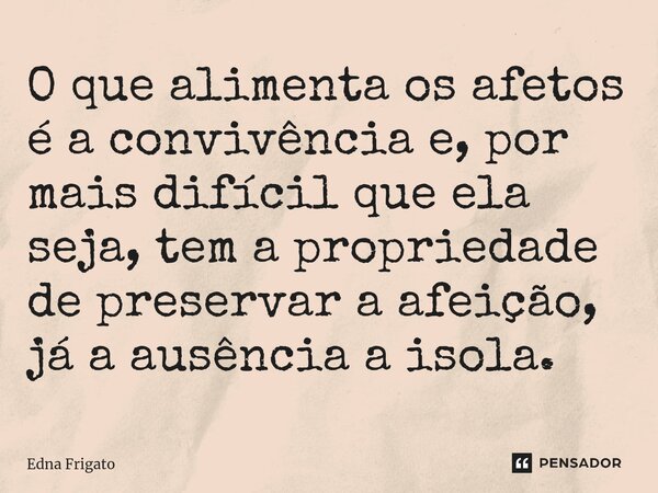 ⁠O que alimenta os afetos é a convivência e, por mais difícil que ela seja, tem a propriedade de preservar a afeição, já a ausência a isola.... Frase de Edna Frigato.