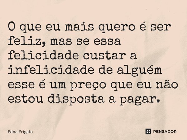 ⁠O que eu mais quero é ser feliz, mas se essa felicidade custar a infelicidade de alguém esse é um preço que eu não estou disposta a pagar.... Frase de Edna Frigato.