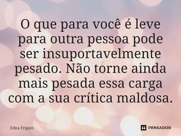 ⁠O que para você é leve para outra pessoa pode ser insuportavelmente pesado. Não torne ainda mais pesada essa carga com a sua crítica maldosa.... Frase de Edna Frigato.