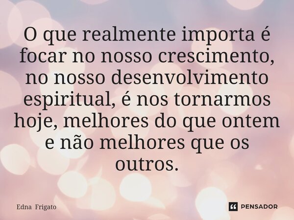 ⁠O que realmente importa é focar no nosso crescimento, no nosso desenvolvimento espiritual, é nos tornarmos hoje, melhores do que ontem e não melhores que os ou... Frase de Edna Frigato.