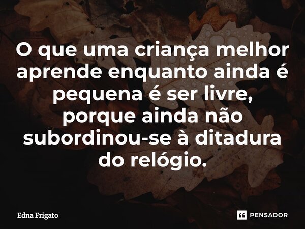 ⁠O que uma criança melhor aprende enquanto ainda é pequena é ser livre, porque ainda não subordinou-se à ditadura do relógio.... Frase de Edna Frigato.
