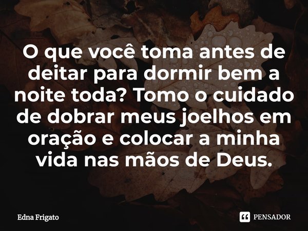⁠O que você toma antes de deitar para dormir bem a noite toda? Tomo o cuidado de dobrar meus joelhos em oração e colocar a minha vida nas mãos de Deus.... Frase de Edna Frigato.