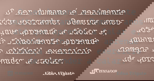 O ser humano é realmente muito estranho. Demora anos até que aprenda a falar e, quando finalmente aprende começa o difícil exercício de aprender a calar.... Frase de Edna Frigato.