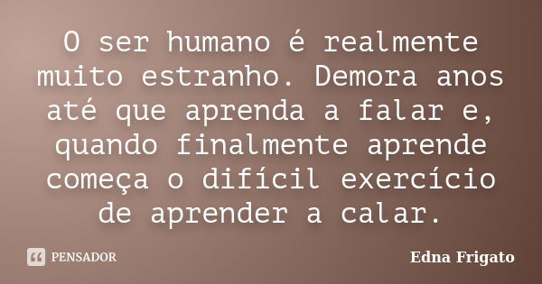 O ser humano é realmente muito estranho. Demora anos até que aprenda a falar e, quando finalmente aprende começa o difícil exercício de aprender a calar.... Frase de Edna Frigato.