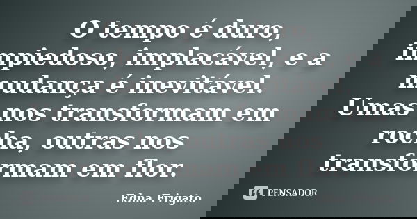 O tempo é duro, impiedoso, implacável, e a mudança é inevitável. Umas nos transformam em rocha, outras nos transformam em flor.... Frase de Edna Frigato.