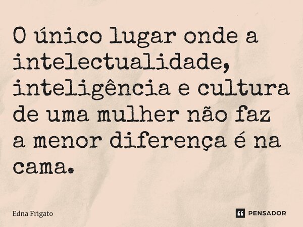 ⁠O único lugar onde a intelectualidade, inteligência e cultura de uma mulher não faz a menor diferença é na cama.... Frase de Edna Frigato.