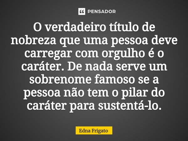 ⁠O verdadeiro título de nobreza que uma pessoa deve carregar com orgulho é o caráter. De nada serve um sobrenome famoso se a pessoa não tem o pilar do caráter p... Frase de Edna Frigato.